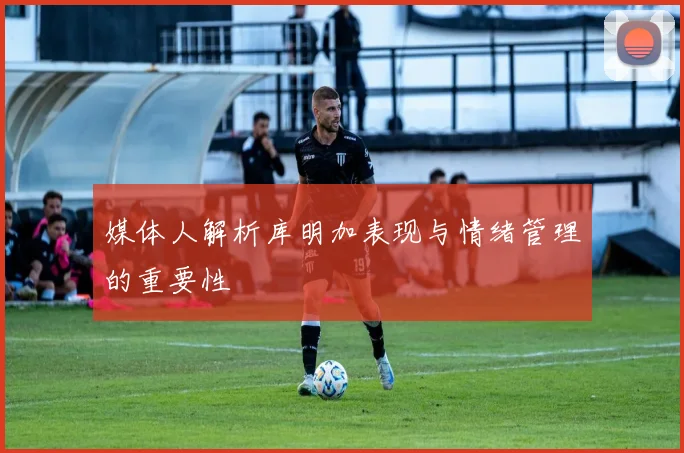 媒体人解析库明加表现与情绪管理的重要性
